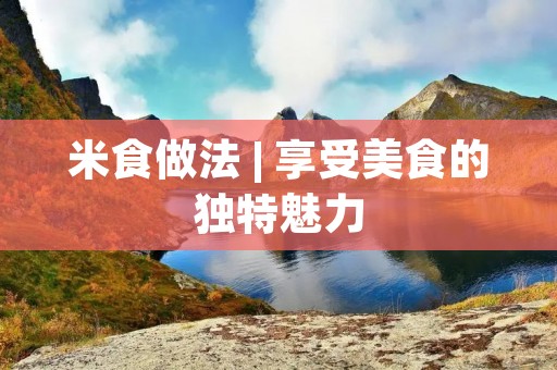 米食做法 | 享受美食的独特魅力 米食做法 | 享受美食的独特魅力