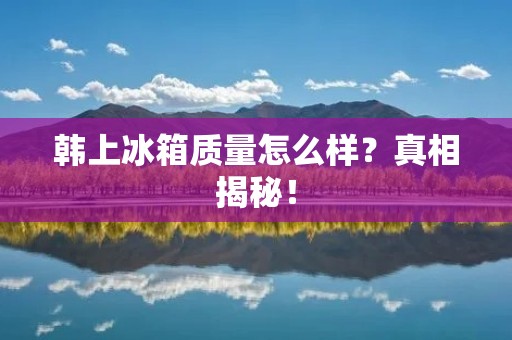 韩上冰箱质量怎么样?真相揭秘! 韩上冰箱质量怎么样?真相揭秘!