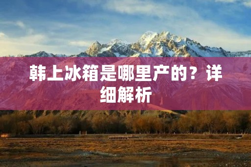 韩上冰箱是哪里产的?详细解析 韩上冰箱是哪里产的?详细解析