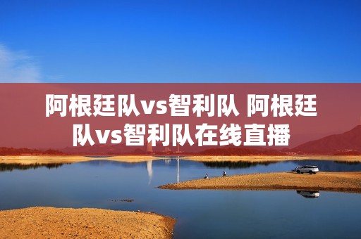 阿根廷队vs智利队 阿根廷队vs智利队在线直播