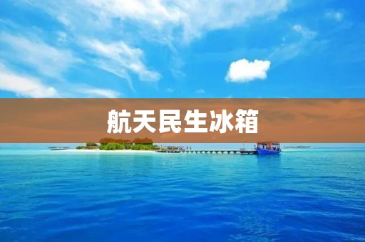 航天民生冰箱:为生活带来的高品质保障 航天民生冰箱:为生活带来的高品质保障