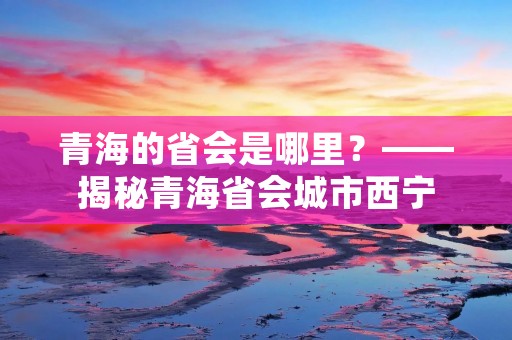 青海的省会是哪里?——揭秘青海省会城市西宁
