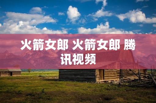 火箭女郎 火箭女郎 腾讯视频 火箭女郎 火箭女郎 腾讯视频