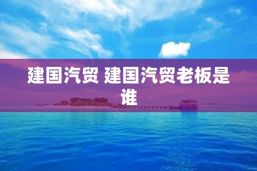 建国汽贸 建国汽贸老板是谁