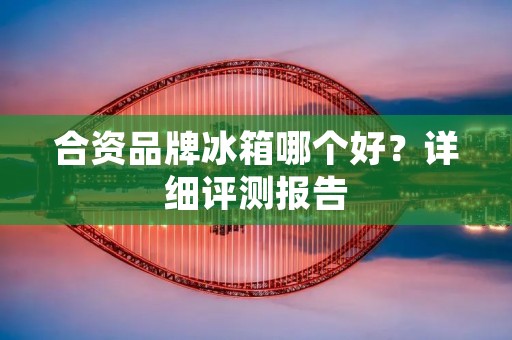 合资品牌冰箱哪个好?详细评测报告 合资品牌冰箱哪个好?详细评测报告