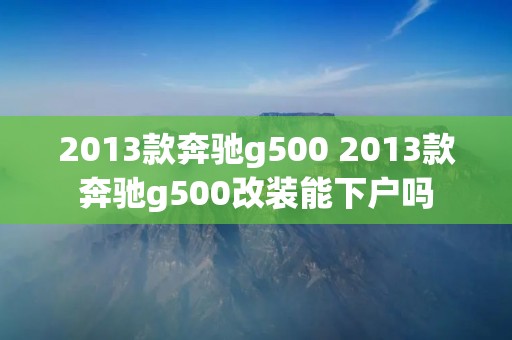 2013款奔驰g500 2013款奔驰g500改装能下户吗
