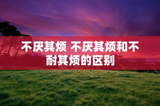 不厌其烦 不厌其烦和不耐其烦的区别