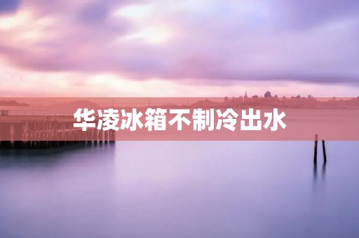 华凌冰箱不制冷出水:如何快速解决?