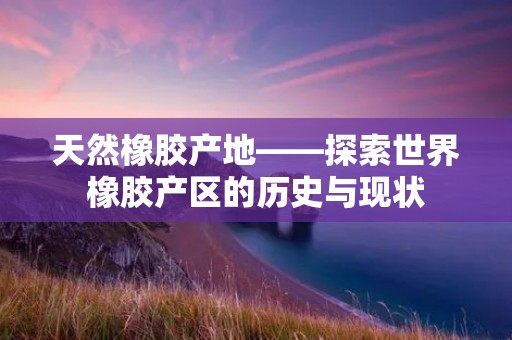 天然橡胶产地——探索世界橡胶产区的历史与现状