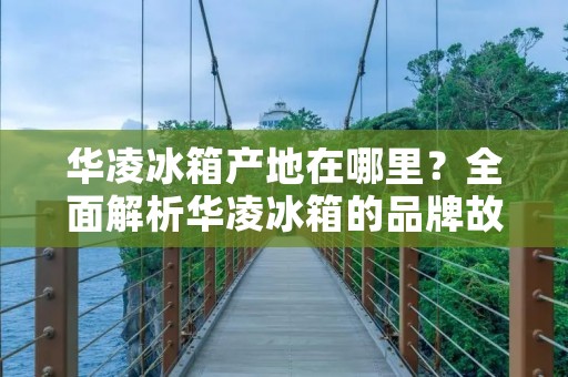 华凌冰箱产地在哪里?全面解析华凌冰箱的品牌故事 华凌冰箱产地在哪里?全面解析华凌冰箱的品牌故事