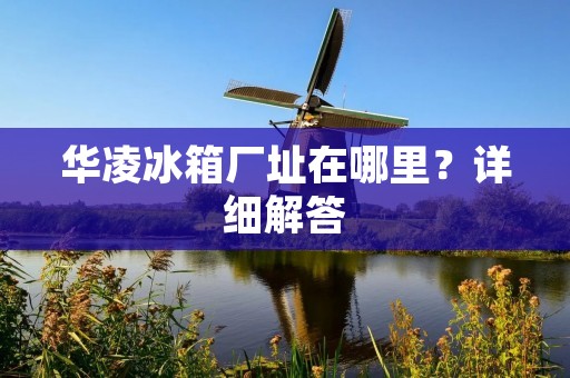 华凌冰箱厂址在哪里?详细解答 华凌冰箱厂址在哪里?详细解答