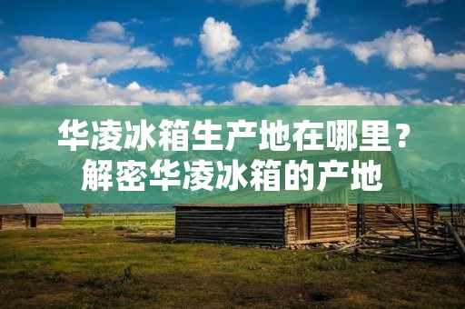 华凌冰箱生产地在哪里?解密华凌冰箱的产地 华凌冰箱生产地在哪里?解密华凌冰箱的产地