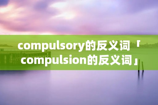 compulsory的反义词「compulsion的反义词」