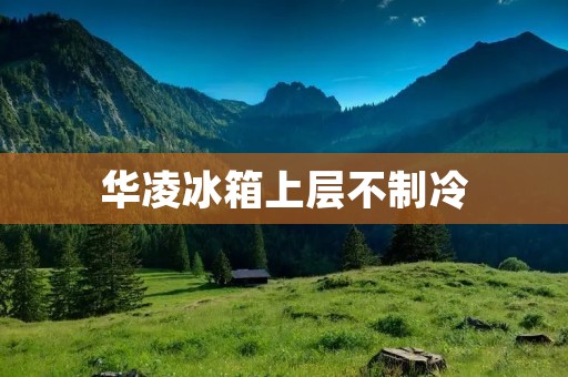 华凌冰箱上层不制冷：原因及解决方法