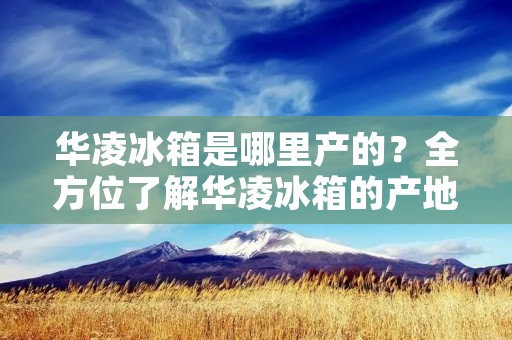 华凌冰箱是哪里产的？全方位了解华凌冰箱的产地