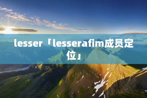 lesser「lesserafim成员定位」 lesser「lesserafim成员定位」