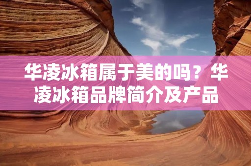 华凌冰箱属于美的吗？华凌冰箱品牌简介及产品特点