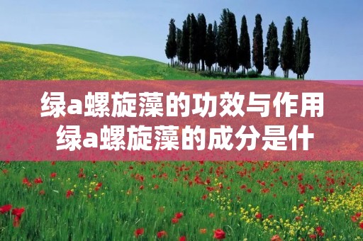 绿a螺旋藻的功效与作用 绿a螺旋藻的成分是什么啊