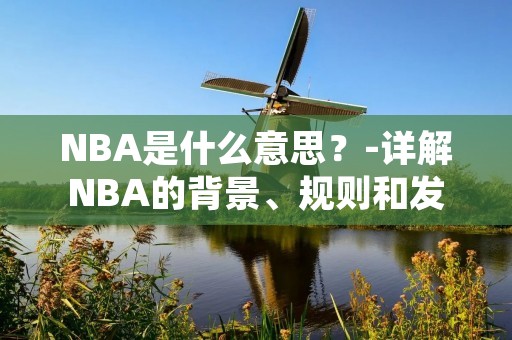 NBA是什么意思？-详解NBA的背景、规则和发展历程