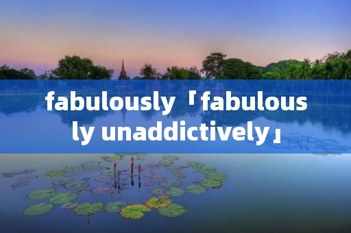 fabulously「fabulously unaddictively」 fabulously「fabulously unaddictively」
