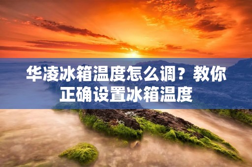华凌冰箱温度怎么调？教你正确设置冰箱温度