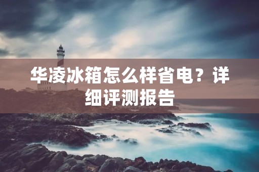 华凌冰箱怎么样省电？详细评测报告