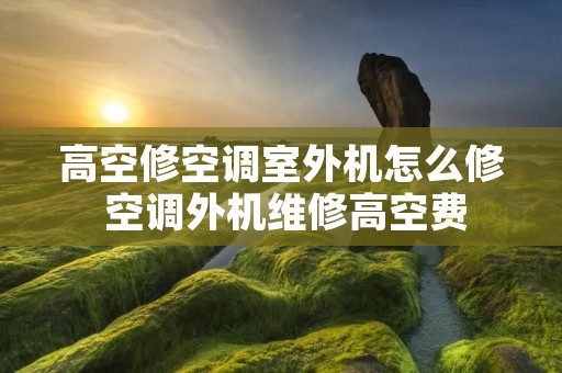 高空修空调室外机怎么修 空调外机维修高空费