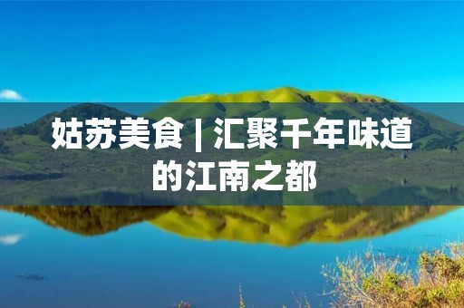 姑苏美食 | 汇聚千年味道的江南之都 姑苏美食 | 汇聚千年味道的江南之都