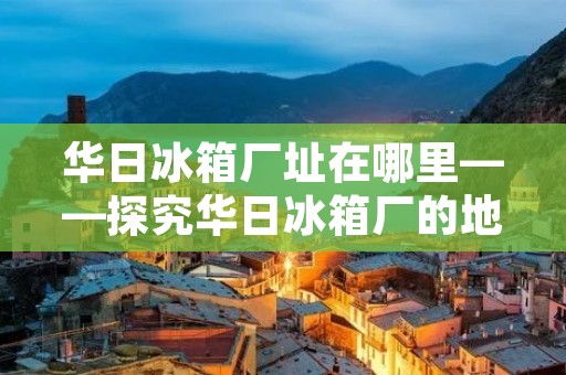 华日冰箱厂址在哪里——探究华日冰箱厂的地理位置