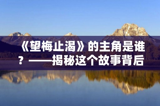 《望梅止渴》的主角是谁?——揭秘这个故事背后的人物 《望梅止渴》的主角是谁?——揭秘这个故事背后的人物