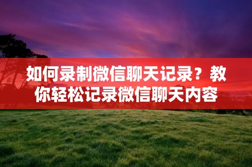 如何录制微信聊天记录？教你轻松记录微信聊天内容