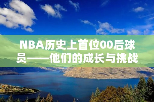 NBA历史上首位00后球员——他们的成长与挑战 NBA历史上首位00后球员——他们的成长与挑战