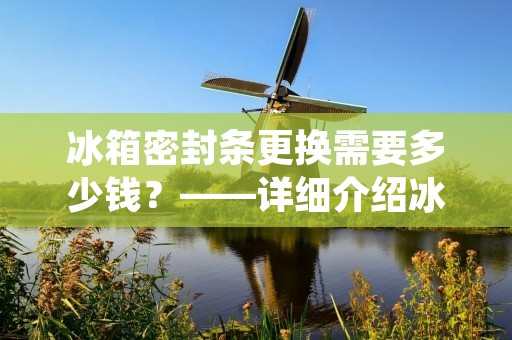 冰箱密封条更换需要多少钱?——详细介绍冰箱密封条更换的相关事项 冰箱密封条更换需要多少钱?——详细介绍冰箱密封条更换的相关事项