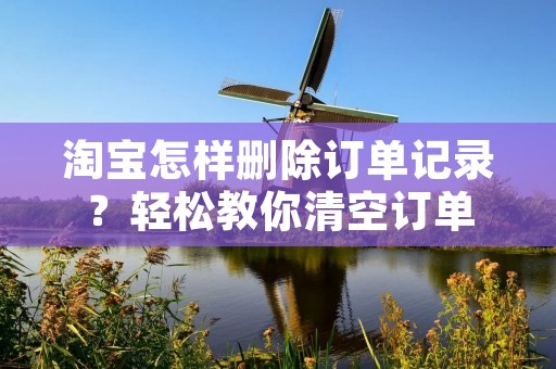 淘宝怎样删除订单记录?轻松教你清空订单 淘宝怎样删除订单记录?轻松教你清空订单