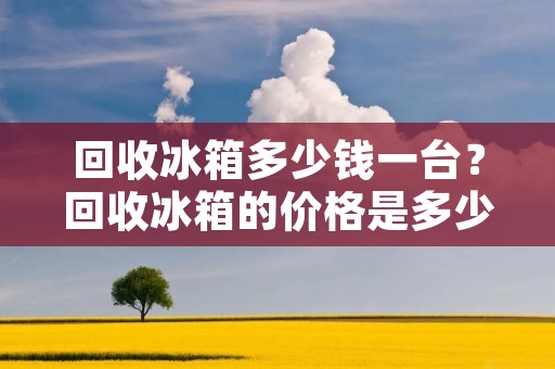 回收冰箱多少钱一台?回收冰箱的价格是多少? 回收冰箱多少钱一台?回收冰箱的价格是多少?