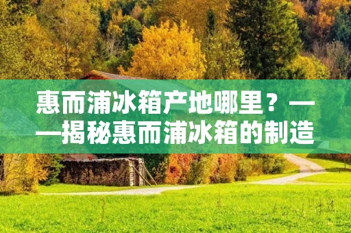 惠而浦冰箱产地哪里?——揭秘惠而浦冰箱的制造基地 惠而浦冰箱产地哪里?——揭秘惠而浦冰箱的制造基地