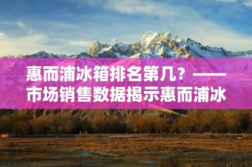 惠而浦冰箱排名第几?——市场销售数据揭示惠而浦冰箱的品牌实力 惠而浦冰箱排名第几?——市场销售数据揭示惠而浦冰箱的品牌实力