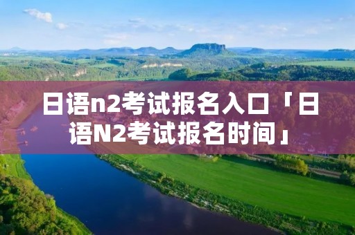 日语n2考试报名入口「日语N2考试报名时间」