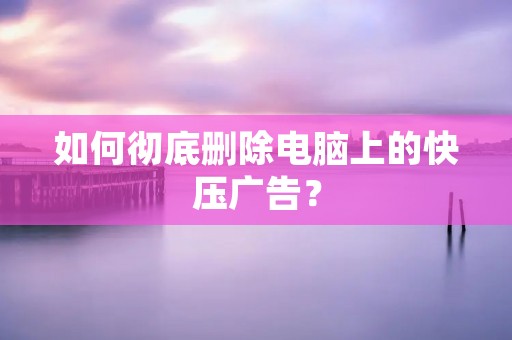 如何彻底删除电脑上的快压广告？