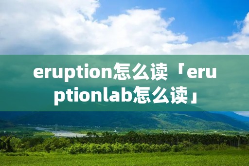 eruption怎么读「eruptionlab怎么读」 eruption怎么读「eruptionlab怎么读」