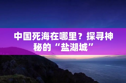 中国死海在哪里?探寻神秘的“盐湖城” 中国死海在哪里?探寻神秘的“盐湖城”
