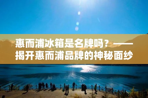 惠而浦冰箱是名牌吗？——揭开惠而浦品牌的神秘面纱