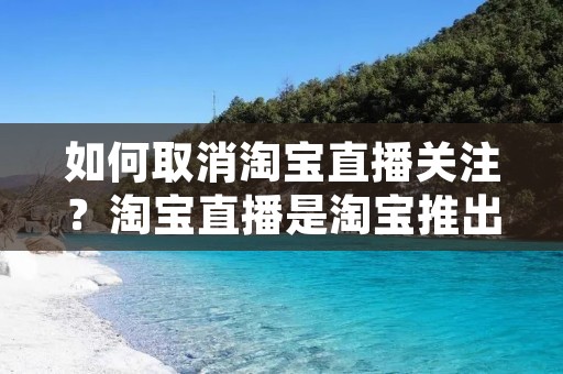 如何取消淘宝直播关注？淘宝直播是淘宝推出的一种购物方式，让买家可以通过直播了解产品情况和购买方法，而且还可以和卖家互动交流。但有时候我们可能会关注了一些不想关注的人或者觉得他们的直播不符合自己的需求，这时候就需要取消关注。那么，具体怎么取消淘宝直播关注呢？下面就为大家详细介绍。
