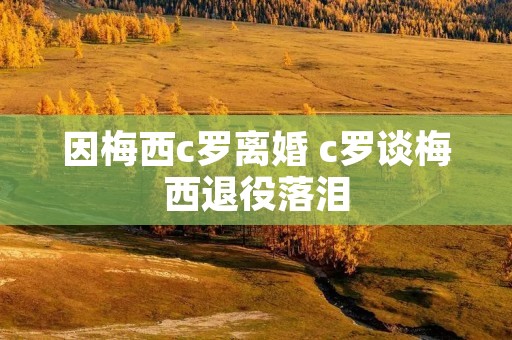 因梅西c罗离婚 c罗谈梅西退役落泪