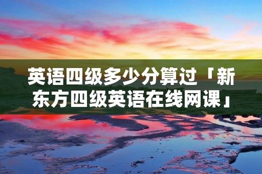 英语四级多少分算过「新东方四级英语在线网课」