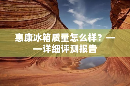 惠康冰箱质量怎么样？——详细评测报告