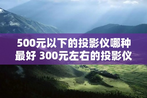500元以下的投影仪哪种最好 300元左右的投影仪怎么样 500元以下的投影仪哪种最好 300元左右的投影仪怎么样