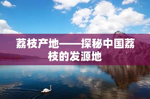荔枝产地——探秘中国荔枝的发源地 荔枝产地——探秘中国荔枝的发源地
