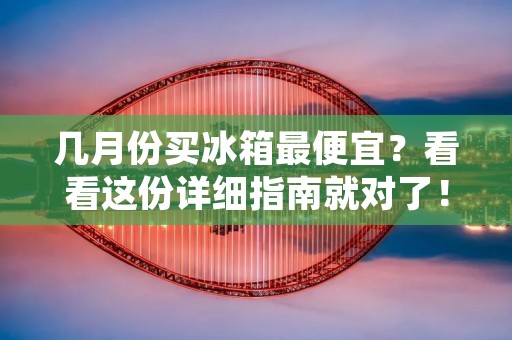 几月份买冰箱最便宜？看看这份详细指南就对了！
