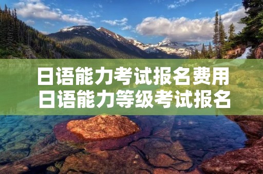 日语能力考试报名费用 日语能力等级考试报名费